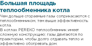 Большая площадь теплообменника котла Чем дольше сгораемые газы соприкасаются с теплообменником, тем выше эффективность котла. В котлах PEREKO теплообменник имеет сложную конструкцию: газы двигаются по траектории, чтобы долго отдавать тепло и эффективно обогревать дом.