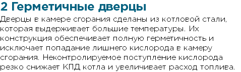 2 Герметичные дверцы Дверцы в камере сгорания сделаны из котловой стали, которая выдерживает большие температуры. Их конструкция обеспечивает полную герметичность и исключает попадание лишнего кислорода в камеру сгорания. Неконтролируемое поступление кислорода резко снижает КПД котла и увеличивает расход топлива.