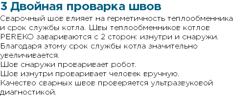 3 Двойная проварка швов Сварочный шов влияет на герметичность теплообменника и срок службы котла. Швы теплообменников котлов PEREKO завариваются с 2 сторон: изнутри и снаружи. Благодаря этому срок службы котла значительно увеличивается. Шов снаружи проваривает робот. Шов изнутри проваривает человек вручную. Качество сварных швов проверяется ультразвуковой диагностикой.