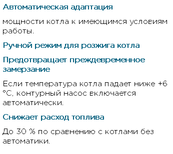 Автоматическая адаптация мощности котла к имеющимся условиям работы. Ручной режим для розжига котла Предотвращает преждевременное замерзание Если температура котла падает ниже +6 °С, контурный насос включается автоматически. Снижает расход топлива До 30 % по сравнению с котлами без автоматики.