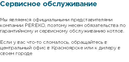 Сервисное обслуживание Мы являемся официальными представителями компании PEREKO, поэтому несем обязательства по гарантийному и сервисному обслуживанию котлов. Если у вас что-то сломалось, обращайтесь в центральный офис в Красноярске или к дилеру в своем городе 