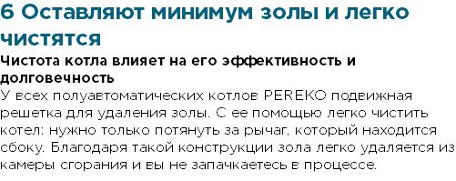 6 Оставляют минимум золы и легко чистятся Чистота котла влияет на его эффективность и долговечность У всех полуавтоматических котлов PEREKO подвижная решетка для удаления золы. С ее помощью легко чистить котел: нужно только потянуть за рычаг, который находится сбоку. Благодаря такой конструкции зола легко удаляется из камеры сгорания и вы не запачкаетесь в процессе.